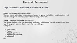 Step 3: Identify a Consensus Mechanism
The next step is to identify a consensus mechanism—a type of methodology used to achieve trust,
security, and agreement among a decentralized computer network.
Step 4: Choose the Best Blockchain Platform
The choice of platform for your blockchain application will influence the skill set you’ll need from
your development team, so it’s important that you get it right.
Examples :
● XDC Network
● Tezos
● Hyperledger Fabric
● Hyperledger Sawtooth
● Ethereum
etc.
Blockchain Development
Steps to Develop a Blockchain Solution from Scratch
 
