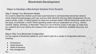 Step 5: Design Your Blockchain Nodes
It’s crucial to determine whether you’ll need a permissioned or permissionless blockchain network,
which programming languages you’ll use, and any other elements that may affect development. Do you
need a private, public, or hybrid solution to meet your business needs? Will the blockchain nodes run on
the cloud, on-premises, or both? Which operating system will your application run on (e.g., Ubuntu,
CentOS, Debian, Windows, or Red Hat)? There are a lot of factors at play in this step, so make sure
you research all of your options and measure them against your objectives, available resources, and
budget.
Step 6: Plan Your Blockchain Configuration
For the majority of blockchain platforms, you’ll need to plan for a variety of configuration elements,
including:
● Permissions
● Asset issuance
● Asset re-issuance
● Key management
Etc.
Blockchain Development
Steps to Develop a Blockchain Solution from Scratch
 