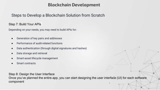 Blockchain Development
Steps to Develop a Blockchain Solution from Scratch
Step 7: Build Your APIs
Depending on your needs, you may need to build APIs for:
● Generation of key pairs and addresses
● Performance of audit-related functions
● Data authentication (through digital signatures and hashes)
● Data storage and retrieval
● Smart-asset lifecycle management
● Smart contracts
Step 8: Design the User Interface
Once you’ve planned the entire app, you can start designing the user interface (UI) for each software
component
 