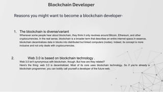 Blockchain Developer
Reasons you might want to become a blockchain developer-
1. The blockchain is diverse/variant
Whenever some people hear about blockchain, they think it only revolves around Bitcoin, Ethereum, and other
cryptocurrencies. In the real sense, blockchain is a broader term that describes an entire internet space.In essence,
blockchain decentralizes data in blocks into distributed but linked computers (nodes). Indeed, its concept is more
inclusive and not only deals with cryptocurrencies.
2. Web 3.0 is based on blockchain technology .
Web 3.0 isn't synonymous with blockchain, though. But how are they related?
Here's the thing: web 3.0 is decentralized. Most of its core uses blockchain technology. So if you're already a
blockchain programmer, you can boldly call yourself a developer of the future web.
 