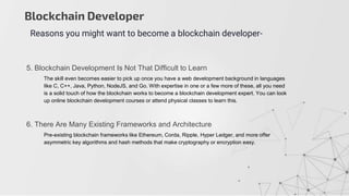 Blockchain Developer
Reasons you might want to become a blockchain developer-
5. Blockchain Development Is Not That Difficult to Learn
The skill even becomes easier to pick up once you have a web development background in languages
like C, C++, Java, Python, NodeJS, and Go. With expertise in one or a few more of these, all you need
is a solid touch of how the blockchain works to become a blockchain development expert. You can look
up online blockchain development courses or attend physical classes to learn this.
6. There Are Many Existing Frameworks and Architecture
Pre-existing blockchain frameworks like Ethereum, Corda, Ripple, Hyper Ledger, and more offer
asymmetric key algorithms and hash methods that make cryptography or encryption easy.
 