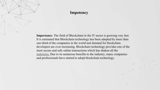 Impotency
Importance: The field of Blockchain in the IT sector is growing very fast.
It is estimated that Blockchain technology has been adopted by more than
one-third of the companies in the world and demand for blockchain
developers are ever-increasing. Blockchain technology provides one of the
most secure and safe online transactions which has shaken all the
industries. Due to its numerous benefits to the industry, many companies
and professionals have started to adopt blockchain technology.
 