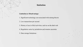 limitation
Limitation or Disadvantage:
1. Significant technology cost associated with mining bitcoin
2. Low transactions per second
3. History of use in illicit activities, such as on the dark web
4. Regulation varies by jurisdiction and remains uncertain
5. Data storage limitations
 