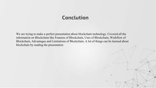 Conclution
We are trying to make a perfect presentation about blockchain technology. Covered all the
information on Blockchain like Features of Blockchain, Uses of Blockchain, Workflow of
Blockchain, Advantages and Limitations of Blockchain. A lot of things can be learned about
blockchain by reading the presentation
 