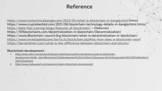 Reference
https://www.mytechnicalbangla.com/2022/04/what-is-blockchain-in-bangla.html (intro)
https://www.cryptobankbd.com/2021/08/blockchain-technology-details-in-bangla.html (intro)
https://data-flair.training/blogs/features-of-blockchain/ --(features)
https://101blockchains.com/decentralization-in-blockchain/(Decentralization)
Https://www.Blockchain-council.Org/blockchain/what-is-decentralization-in-blockchain/
https://www.investopedia.com/terms/b/blockchain.asp#toc-how-does-a-blockchain-work
https://bernardmarr.com/what-is-the-difference-between-blockchain-and-bitcoin/
Blockchain development -
1. https://www.xilinx.com/products/design-tools/resources/the-developers-guide-to-blockchain-
development.html#:~:text=Blockchain%20development%20is%20the%20process,like%20copyrights%E2%80%94within%
20a%20network.
2. https://www.makeuseof.com/reasons-to-learn-blockchain-development/
 