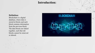 Introduction:
Definition:
Blockchain is a digital
database, where data is
stored in blocks and each
block contains information
from the previous block.
The data blocks are linked
together, such that old
blocks cannot be removed
or altered.
 