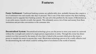 Features
Faster Settlement: Traditional banking systems are unbelievably slow, probably because they require a
lot of settlement time and usually take days to proceed. This is one of the main reasons why these banking
institutes need to upgrade their banking systems. We can solve this problem by the means of Blockchain as
it can settle money transfer at really fast speeds. This ultimately saves a lot of time and money from these
institutions and provides convenience to the consumer also
Decentralized System: Decentralized technology gives you the power to store your assets in a network
without the oversight and control of a single person organization or entity. Through this owner has direct
control over their account by the means of a key that is linked to the account which gives the owner a
power to transfer his assets to anyone they want. Blockchain technology proves to be a really effective tool
for decentralizing the web which could be nothing short of revolution in the world of internet.
 