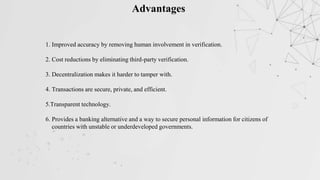 Advantages
1. Improved accuracy by removing human involvement in verification.
2. Cost reductions by eliminating third-party verification.
3. Decentralization makes it harder to tamper with.
4. Transactions are secure, private, and efficient.
5.Transparent technology.
6. Provides a banking alternative and a way to secure personal information for citizens of
countries with unstable or underdeveloped governments.
 