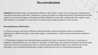 Decentralization
Definition: In the blockchain, decentralization alludes to the transfer of supervision and decision-making from a
centralized association (individual, corporation, or group of people) to a dispersed network. Decentralized networks
endeavor to decrease the degree of trust that members should put in each other and dissuade their capacity to put
forth authority or command over each other in a manner that corrupts the potency of the network.
Decentralization in Blockchain:
1. Almost everyone in the tech world knows about blockchain, and it has spurred a massive assortment of
applications in different domains. As the name implies, a blockchain is a chain of consecutive blocks attached to
each other.
2. If blockchain is popular, then decentralization automatically deserves attention. However, is it necessary to
emphasize decentralization as a core theme for the future of technology? Decentralization has been around for quite
some time, and network architectures such as centralized and decentralized options have offered some crucial
advantages. Any decentralized blockchain example would showcase the use of decentralized networks.
 