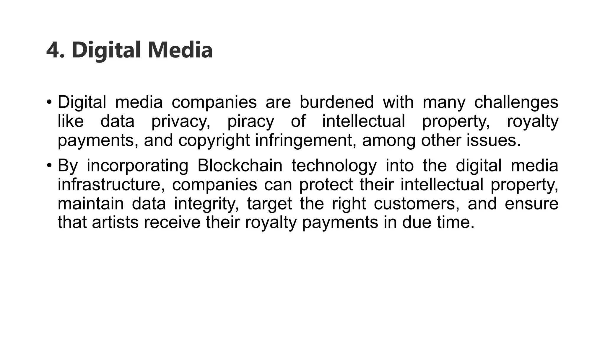 4. Digital Media
• Digital media companies are burdened with many challenges
like data privacy, piracy of intellectual property, royalty
payments, and copyright infringement, among other issues.
• By incorporating Blockchain technology into the digital media
infrastructure, companies can protect their intellectual property,
maintain data integrity, target the right customers, and ensure
that artists receive their royalty payments in due time.
 