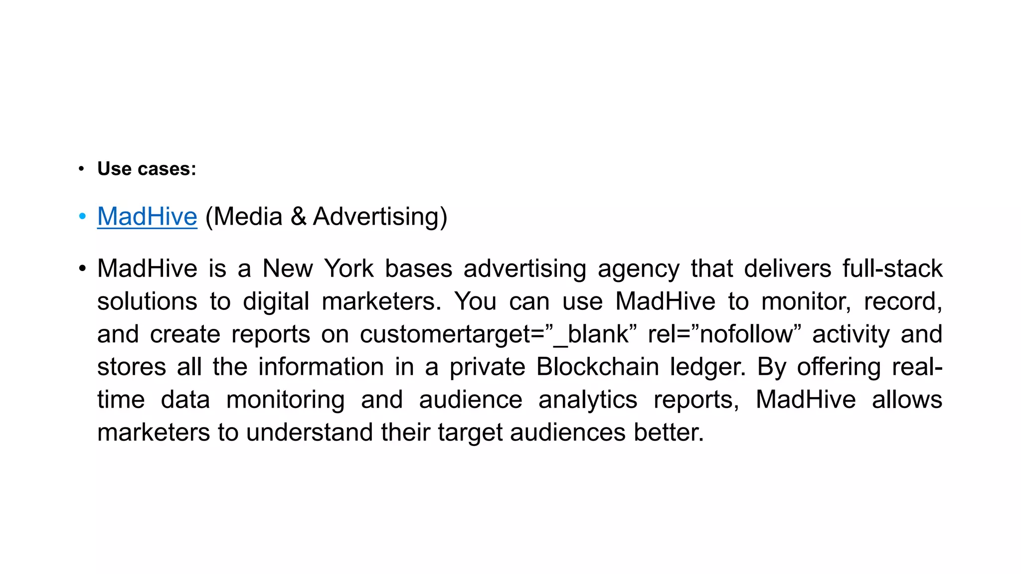 • Use cases:
• MadHive (Media & Advertising)
• MadHive is a New York bases advertising agency that delivers full-stack
solutions to digital marketers. You can use MadHive to monitor, record,
and create reports on customertarget=”_blank” rel=”nofollow” activity and
stores all the information in a private Blockchain ledger. By offering real-
time data monitoring and audience analytics reports, MadHive allows
marketers to understand their target audiences better.
 