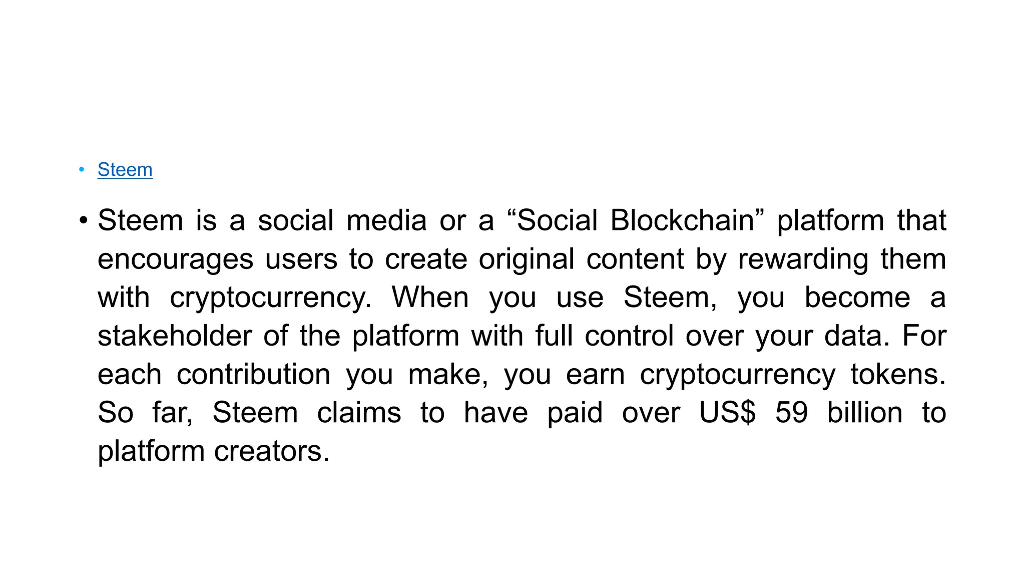 • Steem
• Steem is a social media or a “Social Blockchain” platform that
encourages users to create original content by rewarding them
with cryptocurrency. When you use Steem, you become a
stakeholder of the platform with full control over your data. For
each contribution you make, you earn cryptocurrency tokens.
So far, Steem claims to have paid over US$ 59 billion to
platform creators.
 