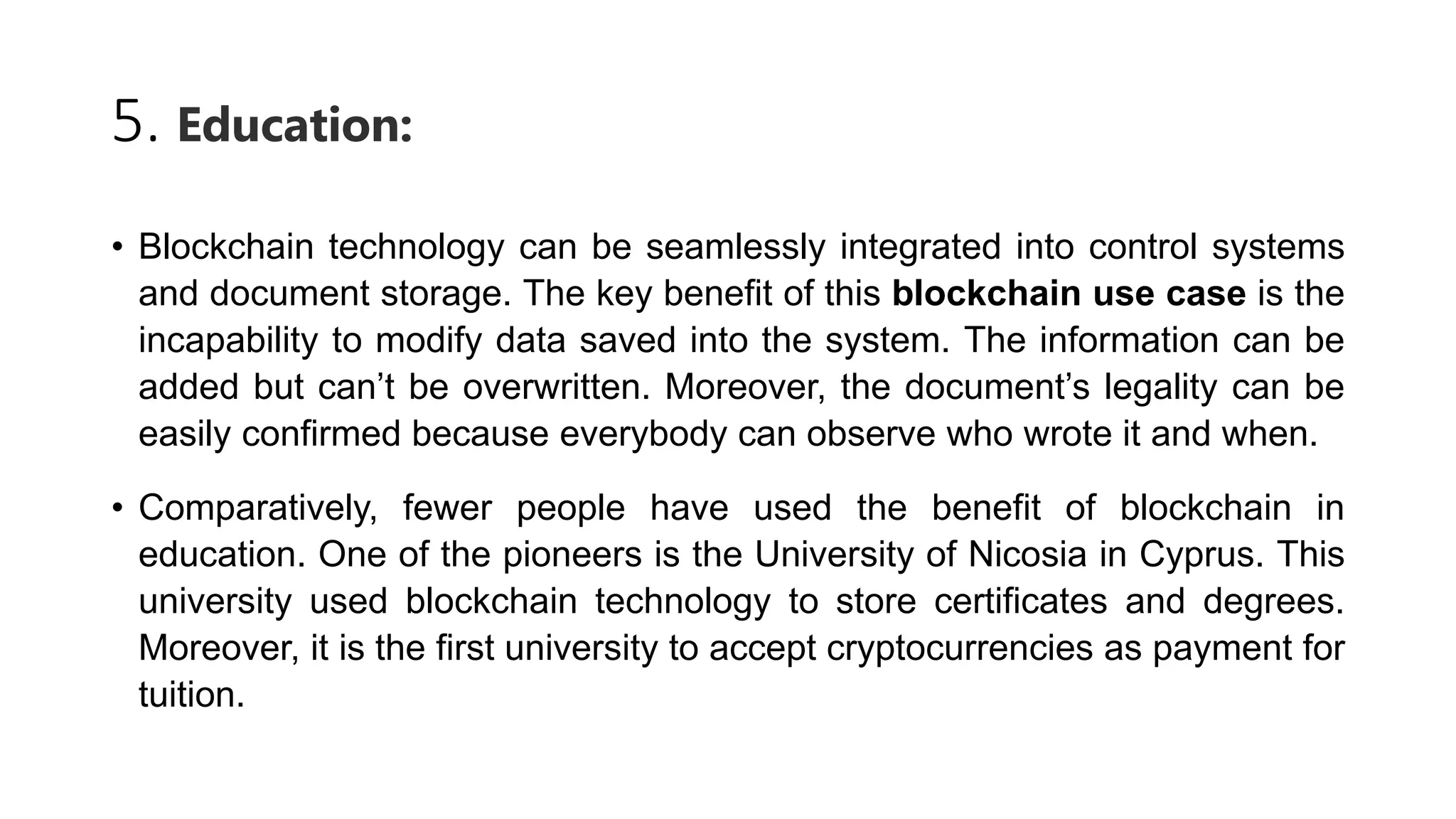 5. Education:
• Blockchain technology can be seamlessly integrated into control systems
and document storage. The key benefit of this blockchain use case is the
incapability to modify data saved into the system. The information can be
added but can’t be overwritten. Moreover, the document’s legality can be
easily confirmed because everybody can observe who wrote it and when.
• Comparatively, fewer people have used the benefit of blockchain in
education. One of the pioneers is the University of Nicosia in Cyprus. This
university used blockchain technology to store certificates and degrees.
Moreover, it is the first university to accept cryptocurrencies as payment for
tuition.
 