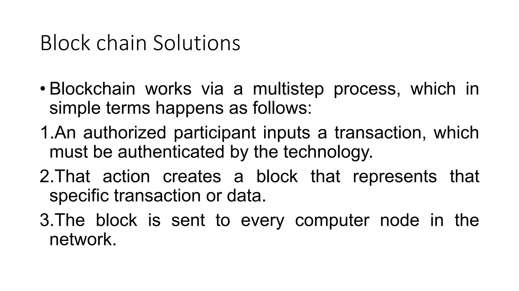 Block chain Solutions
• Blockchain works via a multistep process, which in
simple terms happens as follows:
1.An authorized participant inputs a transaction, which
must be authenticated by the technology.
2.That action creates a block that represents that
specific transaction or data.
3.The block is sent to every computer node in the
network.
 