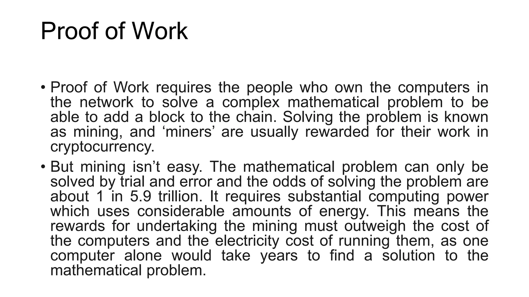 Proof of Work
• Proof of Work requires the people who own the computers in
the network to solve a complex mathematical problem to be
able to add a block to the chain. Solving the problem is known
as mining, and ‘miners’ are usually rewarded for their work in
cryptocurrency.
• But mining isn’t easy. The mathematical problem can only be
solved by trial and error and the odds of solving the problem are
about 1 in 5.9 trillion. It requires substantial computing power
which uses considerable amounts of energy. This means the
rewards for undertaking the mining must outweigh the cost of
the computers and the electricity cost of running them, as one
computer alone would take years to find a solution to the
mathematical problem.
 
