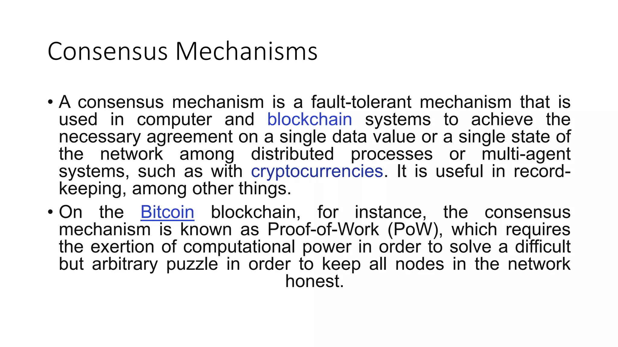 Consensus Mechanisms
• A consensus mechanism is a fault-tolerant mechanism that is
used in computer and blockchain systems to achieve the
necessary agreement on a single data value or a single state of
the network among distributed processes or multi-agent
systems, such as with cryptocurrencies. It is useful in record-
keeping, among other things.
• On the Bitcoin blockchain, for instance, the consensus
mechanism is known as Proof-of-Work (PoW), which requires
the exertion of computational power in order to solve a difficult
but arbitrary puzzle in order to keep all nodes in the network
honest.
 