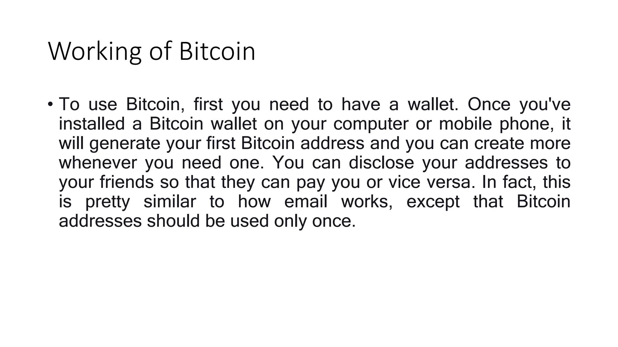 Working of Bitcoin
• To use Bitcoin, first you need to have a wallet. Once you've
installed a Bitcoin wallet on your computer or mobile phone, it
will generate your first Bitcoin address and you can create more
whenever you need one. You can disclose your addresses to
your friends so that they can pay you or vice versa. In fact, this
is pretty similar to how email works, except that Bitcoin
addresses should be used only once.
 