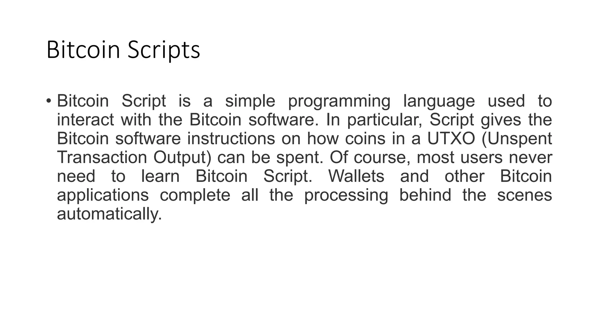 Bitcoin Scripts
• Bitcoin Script is a simple programming language used to
interact with the Bitcoin software. In particular, Script gives the
Bitcoin software instructions on how coins in a UTXO (Unspent
Transaction Output) can be spent. Of course, most users never
need to learn Bitcoin Script. Wallets and other Bitcoin
applications complete all the processing behind the scenes
automatically.
 