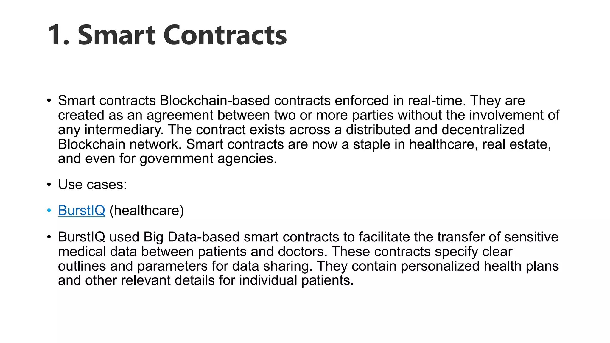 1. Smart Contracts
• Smart contracts Blockchain-based contracts enforced in real-time. They are
created as an agreement between two or more parties without the involvement of
any intermediary. The contract exists across a distributed and decentralized
Blockchain network. Smart contracts are now a staple in healthcare, real estate,
and even for government agencies.
• Use cases:
• BurstIQ (healthcare)
• BurstIQ used Big Data-based smart contracts to facilitate the transfer of sensitive
medical data between patients and doctors. These contracts specify clear
outlines and parameters for data sharing. They contain personalized health plans
and other relevant details for individual patients.
 