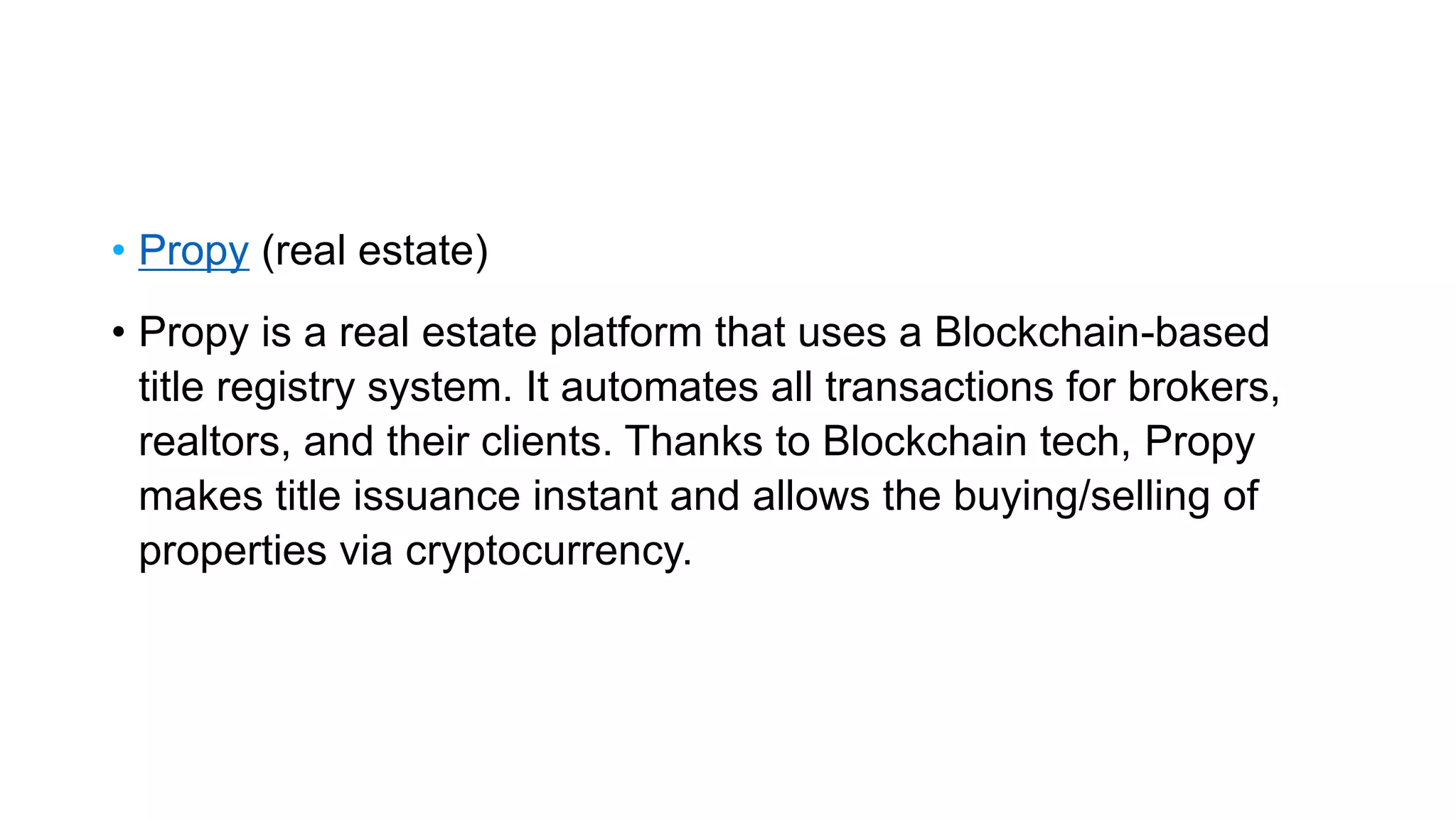 • Propy (real estate)
• Propy is a real estate platform that uses a Blockchain-based
title registry system. It automates all transactions for brokers,
realtors, and their clients. Thanks to Blockchain tech, Propy
makes title issuance instant and allows the buying/selling of
properties via cryptocurrency.
 