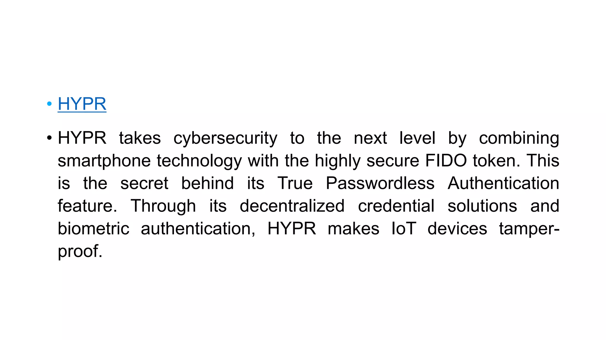 • HYPR
• HYPR takes cybersecurity to the next level by combining
smartphone technology with the highly secure FIDO token. This
is the secret behind its True Passwordless Authentication
feature. Through its decentralized credential solutions and
biometric authentication, HYPR makes IoT devices tamper-
proof.
 