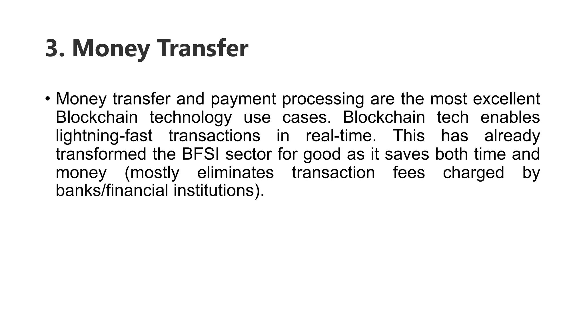 3. Money Transfer
• Money transfer and payment processing are the most excellent
Blockchain technology use cases. Blockchain tech enables
lightning-fast transactions in real-time. This has already
transformed the BFSI sector for good as it saves both time and
money (mostly eliminates transaction fees charged by
banks/financial institutions).
 