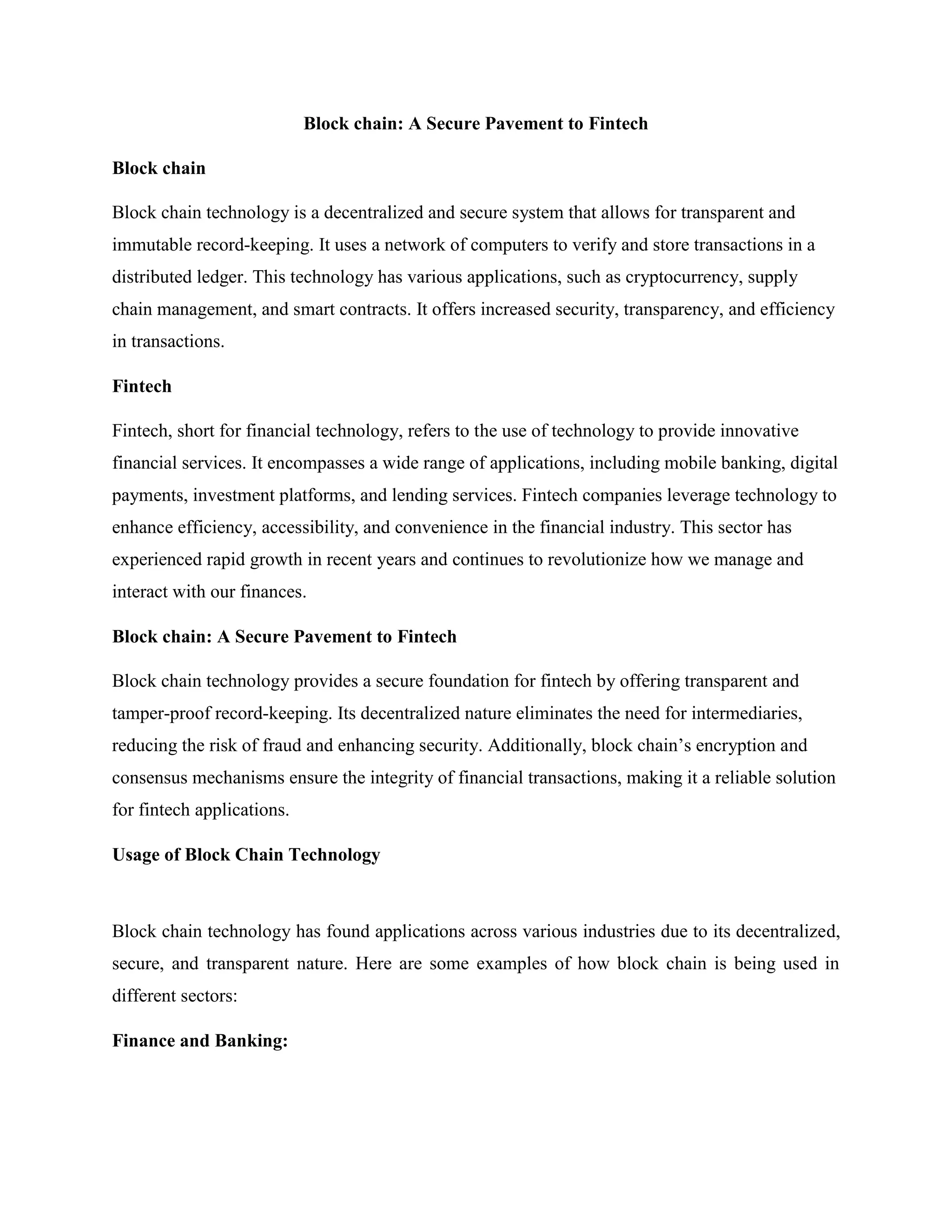 Block chain: A Secure Pavement to Fintech
Block chain
Block chain technology is a decentralized and secure system that allows for transparent and
immutable record-keeping. It uses a network of computers to verify and store transactions in a
distributed ledger. This technology has various applications, such as cryptocurrency, supply
chain management, and smart contracts. It offers increased security, transparency, and efficiency
in transactions.
Fintech
Fintech, short for financial technology, refers to the use of technology to provide innovative
financial services. It encompasses a wide range of applications, including mobile banking, digital
payments, investment platforms, and lending services. Fintech companies leverage technology to
enhance efficiency, accessibility, and convenience in the financial industry. This sector has
experienced rapid growth in recent years and continues to revolutionize how we manage and
interact with our finances.
Block chain: A Secure Pavement to Fintech
Block chain technology provides a secure foundation for fintech by offering transparent and
tamper-proof record-keeping. Its decentralized nature eliminates the need for intermediaries,
reducing the risk of fraud and enhancing security. Additionally, block chain’s encryption and
consensus mechanisms ensure the integrity of financial transactions, making it a reliable solution
for fintech applications.
Usage of Block Chain Technology
Block chain technology has found applications across various industries due to its decentralized,
secure, and transparent nature. Here are some examples of how block chain is being used in
different sectors:
Finance and Banking:
 
