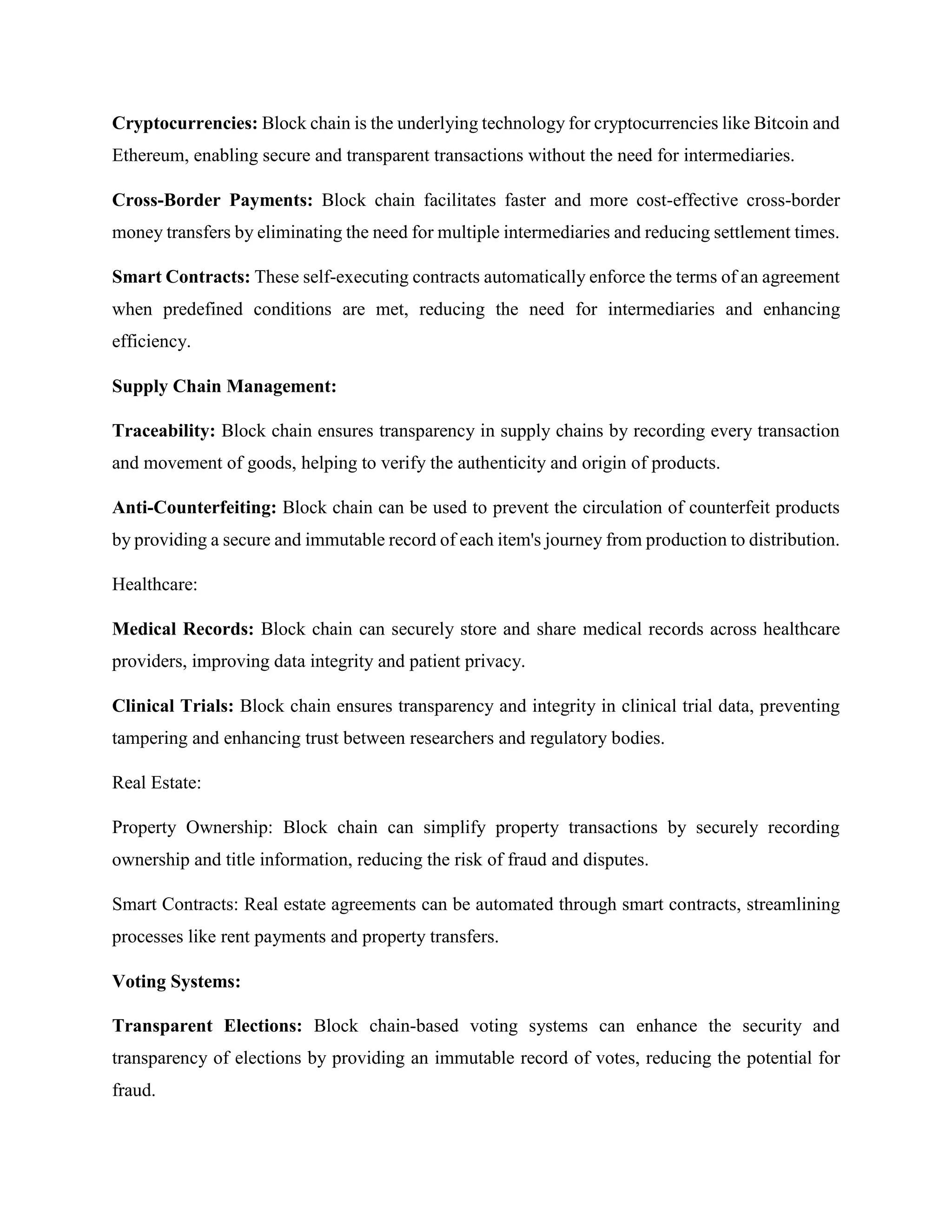 Cryptocurrencies: Block chain is the underlying technology for cryptocurrencies like Bitcoin and
Ethereum, enabling secure and transparent transactions without the need for intermediaries.
Cross-Border Payments: Block chain facilitates faster and more cost-effective cross-border
money transfers by eliminating the need for multiple intermediaries and reducing settlement times.
Smart Contracts: These self-executing contracts automatically enforce the terms of an agreement
when predefined conditions are met, reducing the need for intermediaries and enhancing
efficiency.
Supply Chain Management:
Traceability: Block chain ensures transparency in supply chains by recording every transaction
and movement of goods, helping to verify the authenticity and origin of products.
Anti-Counterfeiting: Block chain can be used to prevent the circulation of counterfeit products
by providing a secure and immutable record of each item's journey from production to distribution.
Healthcare:
Medical Records: Block chain can securely store and share medical records across healthcare
providers, improving data integrity and patient privacy.
Clinical Trials: Block chain ensures transparency and integrity in clinical trial data, preventing
tampering and enhancing trust between researchers and regulatory bodies.
Real Estate:
Property Ownership: Block chain can simplify property transactions by securely recording
ownership and title information, reducing the risk of fraud and disputes.
Smart Contracts: Real estate agreements can be automated through smart contracts, streamlining
processes like rent payments and property transfers.
Voting Systems:
Transparent Elections: Block chain-based voting systems can enhance the security and
transparency of elections by providing an immutable record of votes, reducing the potential for
fraud.
 