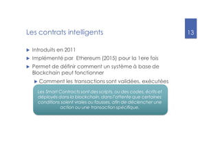 13
Les contrats intelligents
u Introduits en 2011
u Implémenté par Ethereum (2015) pour la 1ere fois
u Permet de définir comment un système à base de
Blockchain peut fonctionner
u Comment les transactions sont validées, exécutées
Les Smart Contracts sont des scripts, ou des codes, écrits et
déployés dans la blockchain, dans l’attente que certaines
conditions soient vraies ou fausses, afin de déclencher une
action ou une transaction spécifique.
 