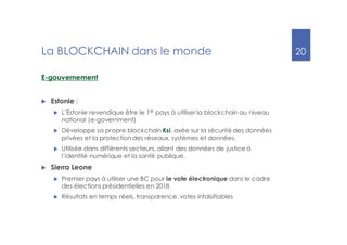 20
La BLOCKCHAIN dans le monde
E-gouvernement
u Estonie :
u L’Estonie revendique être le 1er
pays à utiliser la blockchain au niveau
national (e-government)
u Développe sa propre blockchain Ksi, axée sur la sécurité des données
privées et la protection des réseaux, systèmes et données.
u Utilisée dans différents secteurs, allant des données de justice à
l’identité numérique et la santé publique.
u Sierra Leone
u Premier pays à utiliser une BC pour le vote électronique dans le cadre
des élections présidentielles en 2018
u Résultats en temps réels, transparence, votes infalsifiables
 