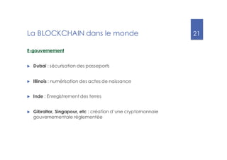 21
La BLOCKCHAIN dans le monde
E-gouvernement
u Dubaï : sécurisation des passeports
u Illinois : numérisation des actes de naissance
u Inde : Enregistrement des terres
u Gibraltar, Singapour, etc : création d’une cryptomonnaie
gouvernementale réglementée
 
