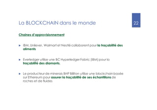 22
La BLOCKCHAIN dans le monde
Chaines d’approvisionnement
u IBM, Unilever, Walmart et Nestlé collaborent pour la traçabilité des
aliments
u Everledger utilise une BC Hyperledger Fabric (IBM) pour la
traçabilité des diamants.
u Le producteur de minerais BHP Billiton utilise une blockchain basée
sur Ethereum pour assurer la traçabilité de ses échantillonsde
roches et de fluides
 