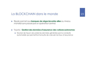 23
La BLOCKCHAIN dans le monde
u Ripple permet aux banques de négocier entre elles au niveau
mondial sans passer par un opérateur central.
u Toyota : Gestion des données d’assurance des voituresautonomes
u Stocker de façon sécurisée les données générées par la conduite
automobile qui permettront ensuite de calculer les taux d’assurance
 