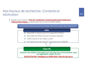 26
Nos travaux de recherche- Contexte et
Motivation
Proposer des solutions innovantes pour sécuriser les communications dans
les applications phares de l’IoT
BLOCKCHAIN, IntelligenceArtificielle, théorie des jeux
Les infrastructures de communication sans fil à la base des réseaux IoT
u Dispositifs à ressources et à capacités limitées
u Nouvelles architectures et nouveaux besoins
u Traffic dense et en milieu ouvert
u Les approches de sécurité classiques peu adaptés
Défis
Objectifs
u Equipe de recherche SCS-IoT : Systèmes communicants et sécurisés pour
l’Internet des Objets - Laboratoire de recherche RIADI (ENSI)
 
