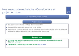 28
Nos travaux de recherche - Contributions et
projets en cours
u Les données médicales sont des données sensibles
u Nécessité de garantir le respect de la vie privée
u Besoin d’un contrôle d’accès lors du transit des données médicales entre les différents
acteurs et parties prenantes d’un système médical national
2. Blockchain pour la e-santé
u Proposer une architecture distribuée pour la gestion des données médicales à
l’échelle national
u Système de contrôle d’accès basé sur une Blockchain
Approches
Problématique
 