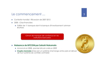 3
Le commencement …
u Contexte mondial : Récession de 2007-2012
u 2008 : Crise financière
u Faillite de 11 banques dont la banque d'investissement Lehman
Brothers
Climat de manque de confiance en les
institutions bancaires
u Naissance de BITCOIN par Satoshi Nakamato
u Annoncé en 2008, premier bitcoin créé en 2009
u Crypto-monnaie émise par un système d’échange entre pairs et dénué
de tout système de contrôle centralisé
 