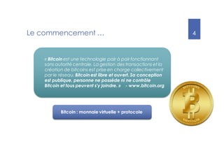 4
Le commencement …
« Bitcoin est une technologie pair à pair fonctionnant
sans autorité centrale. La gestion des transactions et la
création de bitcoins est prise en charge collectivement
par le réseau. Bitcoin est libre et ouvert. Sa conception
est publique, personne ne possède ni ne contrôle
Bitcoin et tous peuvent s'y joindre. » - www.bitcoin.org
Bitcoin : monnaie virtuelle + protocole
 
