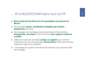 7
… Et la BLOCKCHAIN dans tout ça ??
u Blockchain est l’architecture et le paradigme sous-jacent au
Bitcoin
u Technologie reprise, améliorée et adaptée par d’autres
plateformesplus tard.
u Technologie de stockage et de transmission d’informations,
transparente, sécurisée, et fonctionnant sans organe central de
contrôle
u Utilise une base de données (Ledger ou registre) qui contient
l’historique de tous les échanges (transactions) effectués entre les
utilisateurs depuis sa création.
u L’échange de crypto-monnaie est le premier use case de cette
technologie
 