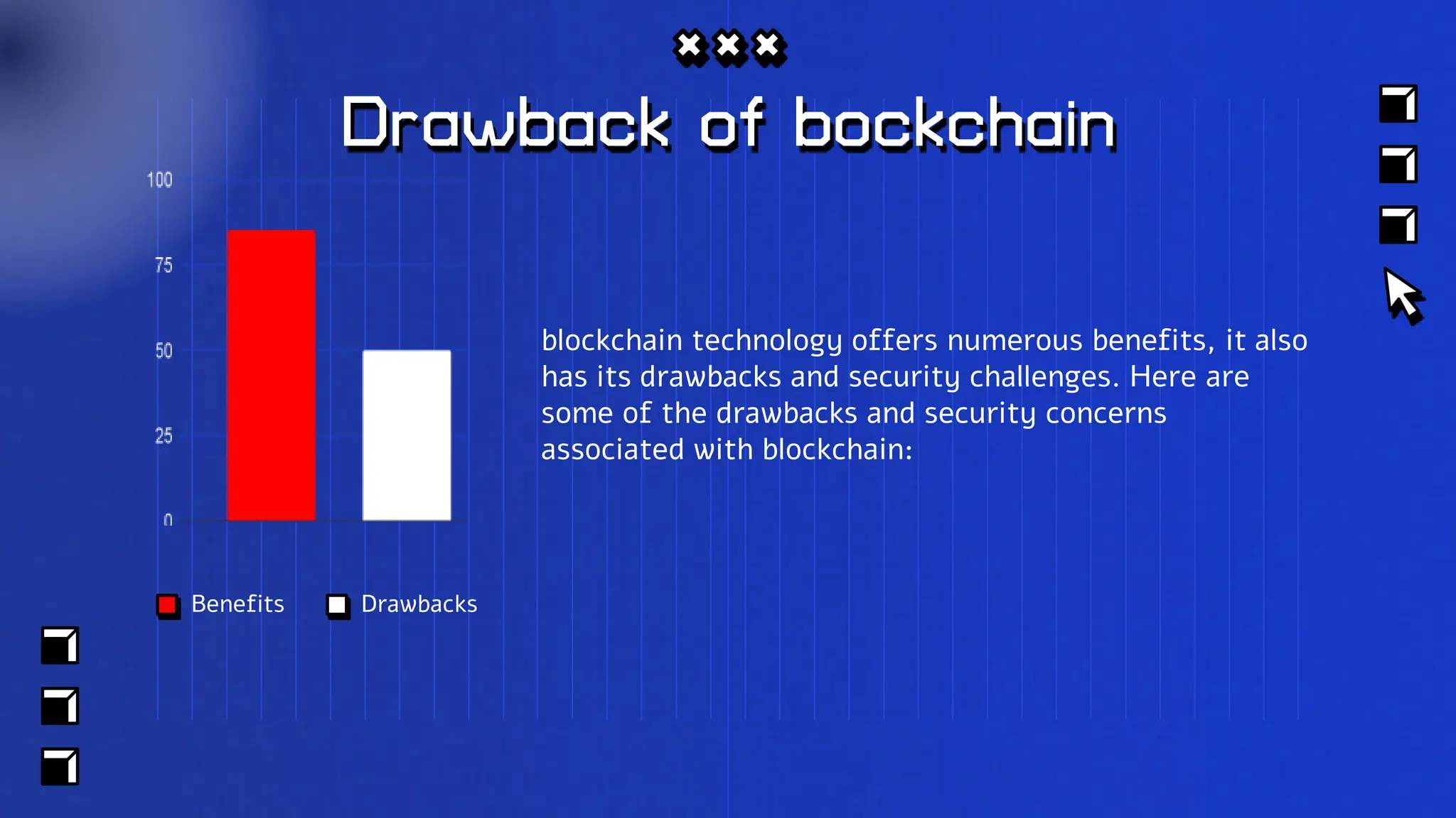 Drawback of bockchain
blockchain technology offers numerous benefits, it also
has its drawbacks and security challenges. Here are
some of the drawbacks and security concerns
associated with blockchain:
Benefits Drawbacks
 