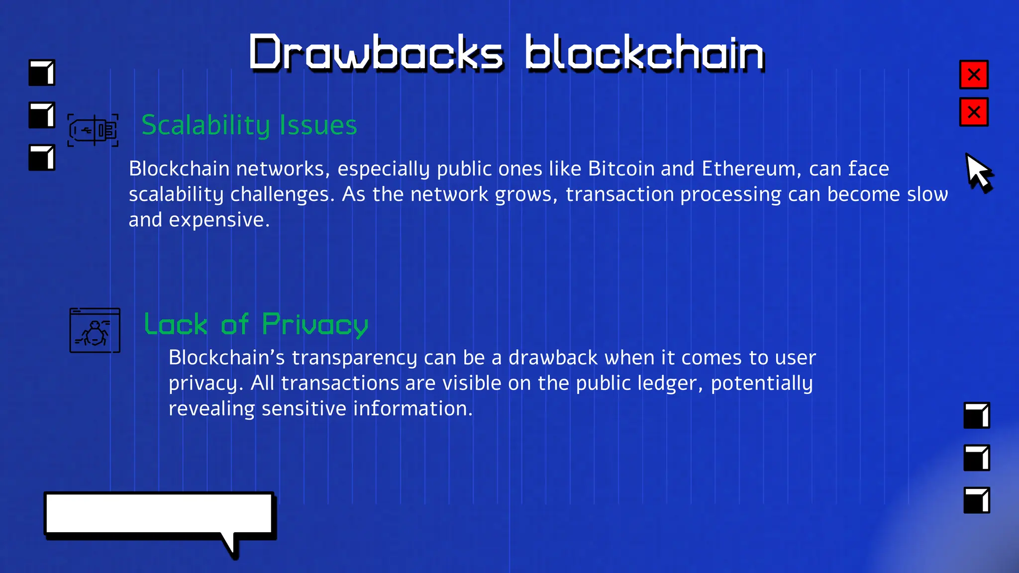 Drawbacks blockchain
Lack of Privacy
Blockchain's transparency can be a drawback when it comes to user
privacy. All transactions are visible on the public ledger, potentially
revealing sensitive information.
Scalability Issues
Blockchain networks, especially public ones like Bitcoin and Ethereum, can face
scalability challenges. As the network grows, transaction processing can become slow
and expensive.
 