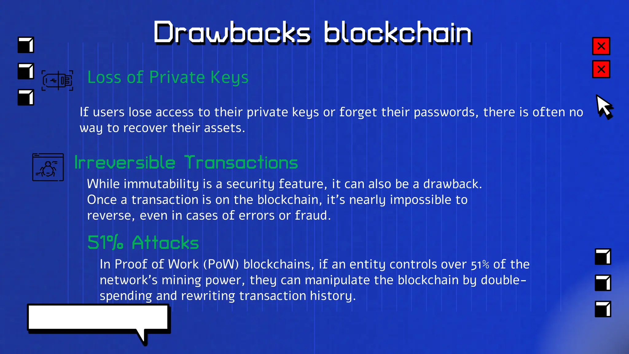 Drawbacks blockchain
Irreversible Transactions
While immutability is a security feature, it can also be a drawback.
Once a transaction is on the blockchain, it's nearly impossible to
reverse, even in cases of errors or fraud.
Loss of Private Keys
If users lose access to their private keys or forget their passwords, there is often no
way to recover their assets.
51% Attacks
In Proof of Work (PoW) blockchains, if an entity controls over 51% of the
network's mining power, they can manipulate the blockchain by double-
spending and rewriting transaction history.
 