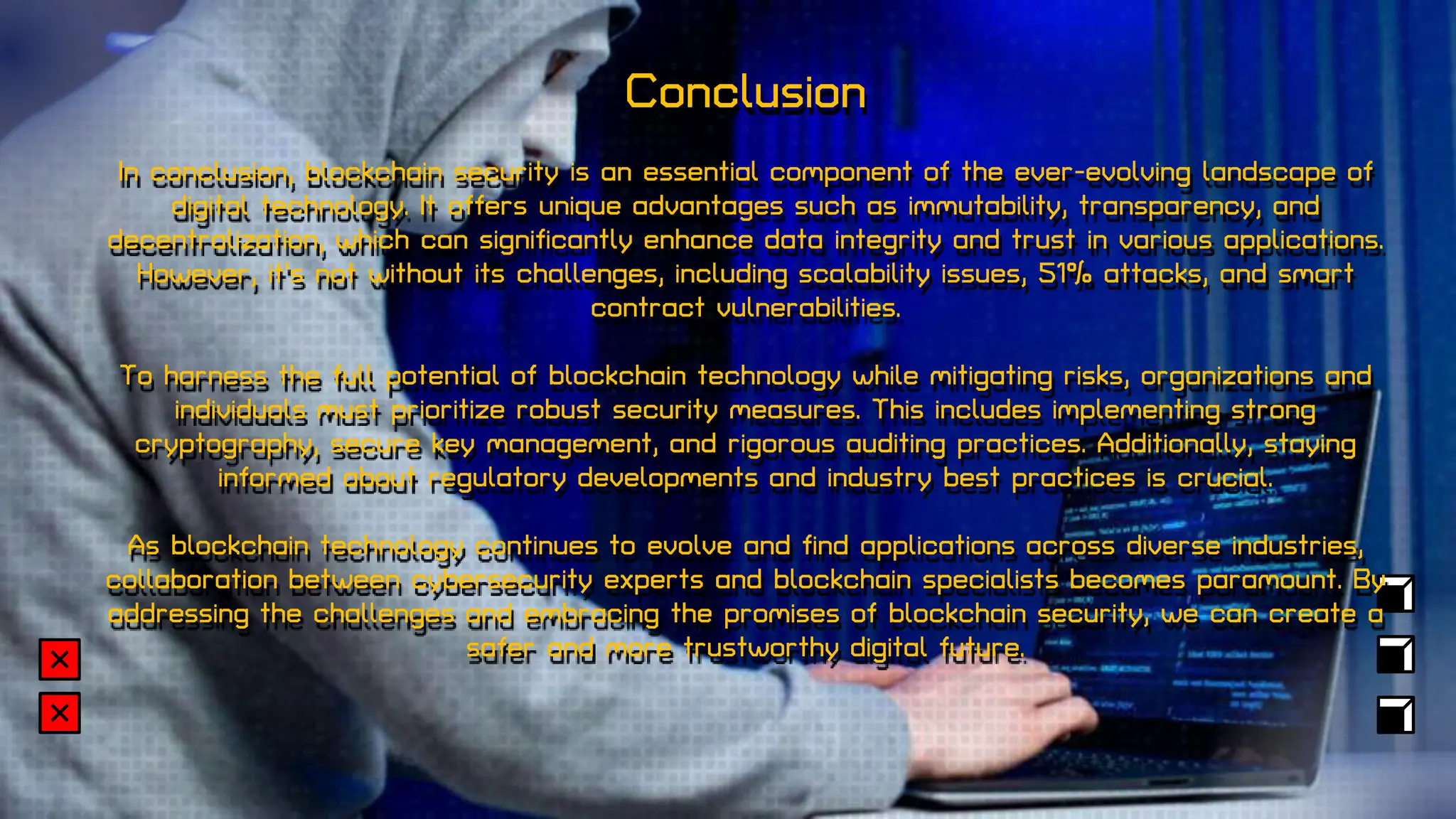Conclusion
In conclusion, blockchain security is an essential component of the ever-evolving landscape of
digital technology. It offers unique advantages such as immutability, transparency, and
decentralization, which can significantly enhance data integrity and trust in various applications.
However, it's not without its challenges, including scalability issues, 51% attacks, and smart
contract vulnerabilities.
To harness the full potential of blockchain technology while mitigating risks, organizations and
individuals must prioritize robust security measures. This includes implementing strong
cryptography, secure key management, and rigorous auditing practices. Additionally, staying
informed about regulatory developments and industry best practices is crucial.
As blockchain technology continues to evolve and find applications across diverse industries,
collaboration between cybersecurity experts and blockchain specialists becomes paramount. By
addressing the challenges and embracing the promises of blockchain security, we can create a
safer and more trustworthy digital future.
 