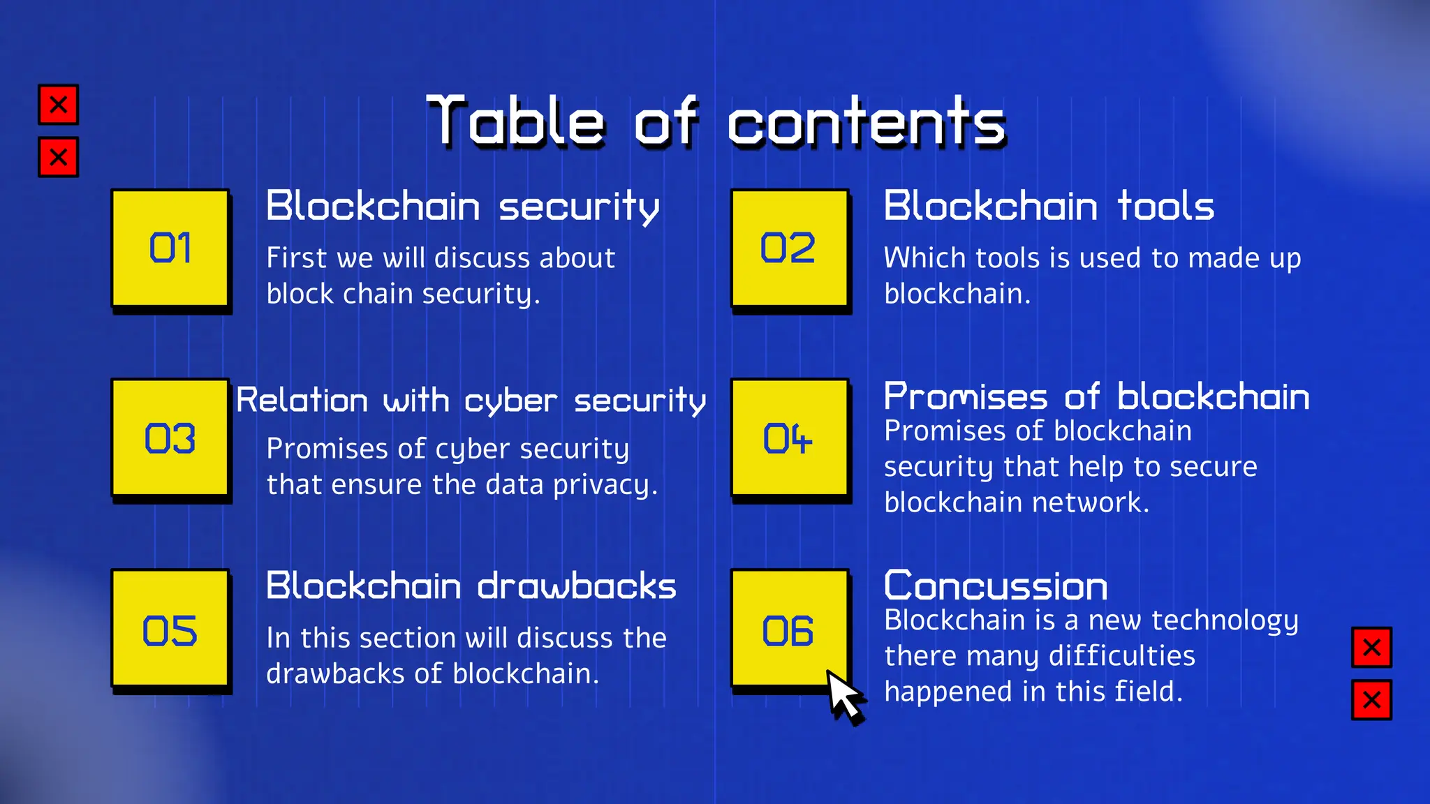 Table of contents
Which tools is used to made up
blockchain.
Blockchain security
First we will discuss about
block chain security.
Blockchain drawbacks
In this section will discuss the
drawbacks of blockchain.
Blockchain tools
Relation with cyber security
Promises of cyber security
that ensure the data privacy.
Concussion
Blockchain is a new technology
there many difficulties
happened in this field.
Promises of blockchain
Promises of blockchain
security that help to secure
blockchain network.
01
03
02
04
05 06
 