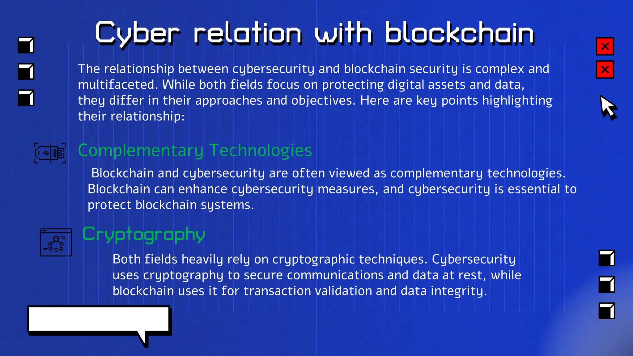 Cyber relation with blockchain
Cryptography
Both fields heavily rely on cryptographic techniques. Cybersecurity
uses cryptography to secure communications and data at rest, while
blockchain uses it for transaction validation and data integrity.
The relationship between cybersecurity and blockchain security is complex and
multifaceted. While both fields focus on protecting digital assets and data,
they differ in their approaches and objectives. Here are key points highlighting
their relationship:
Complementary Technologies
Blockchain and cybersecurity are often viewed as complementary technologies.
Blockchain can enhance cybersecurity measures, and cybersecurity is essential to
protect blockchain systems.
 