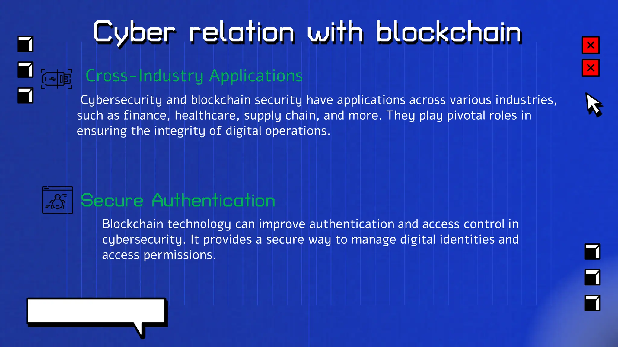 Cyber relation with blockchain
Secure Authentication
Blockchain technology can improve authentication and access control in
cybersecurity. It provides a secure way to manage digital identities and
access permissions.
Cross-Industry Applications
Cybersecurity and blockchain security have applications across various industries,
such as finance, healthcare, supply chain, and more. They play pivotal roles in
ensuring the integrity of digital operations.
 