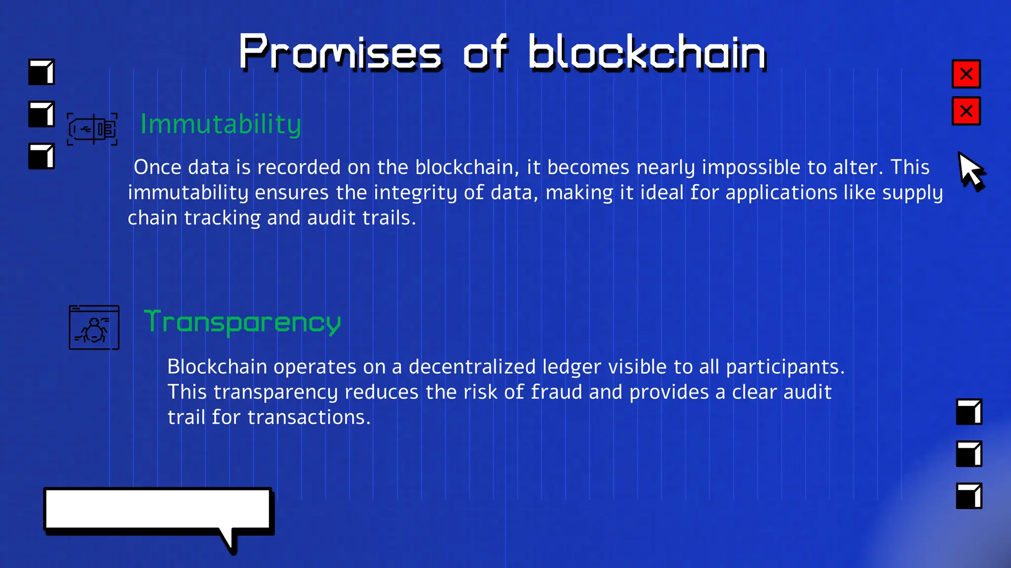 Promises of blockchain
Transparency
Blockchain operates on a decentralized ledger visible to all participants.
This transparency reduces the risk of fraud and provides a clear audit
trail for transactions.
Immutability
Once data is recorded on the blockchain, it becomes nearly impossible to alter. This
immutability ensures the integrity of data, making it ideal for applications like supply
chain tracking and audit trails.
 