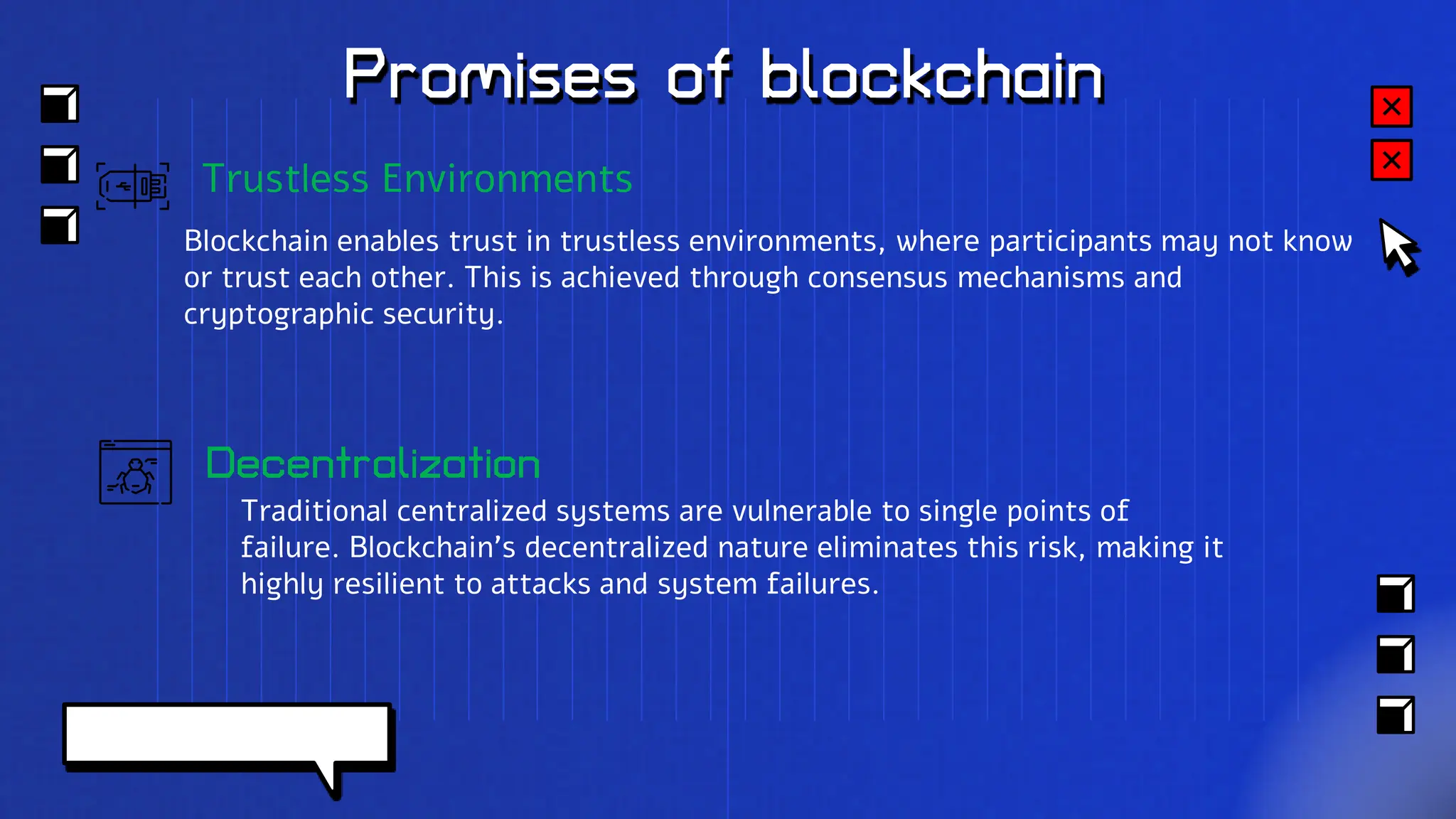 Promises of blockchain
Decentralization
Traditional centralized systems are vulnerable to single points of
failure. Blockchain's decentralized nature eliminates this risk, making it
highly resilient to attacks and system failures.
Trustless Environments
Blockchain enables trust in trustless environments, where participants may not know
or trust each other. This is achieved through consensus mechanisms and
cryptographic security.
 