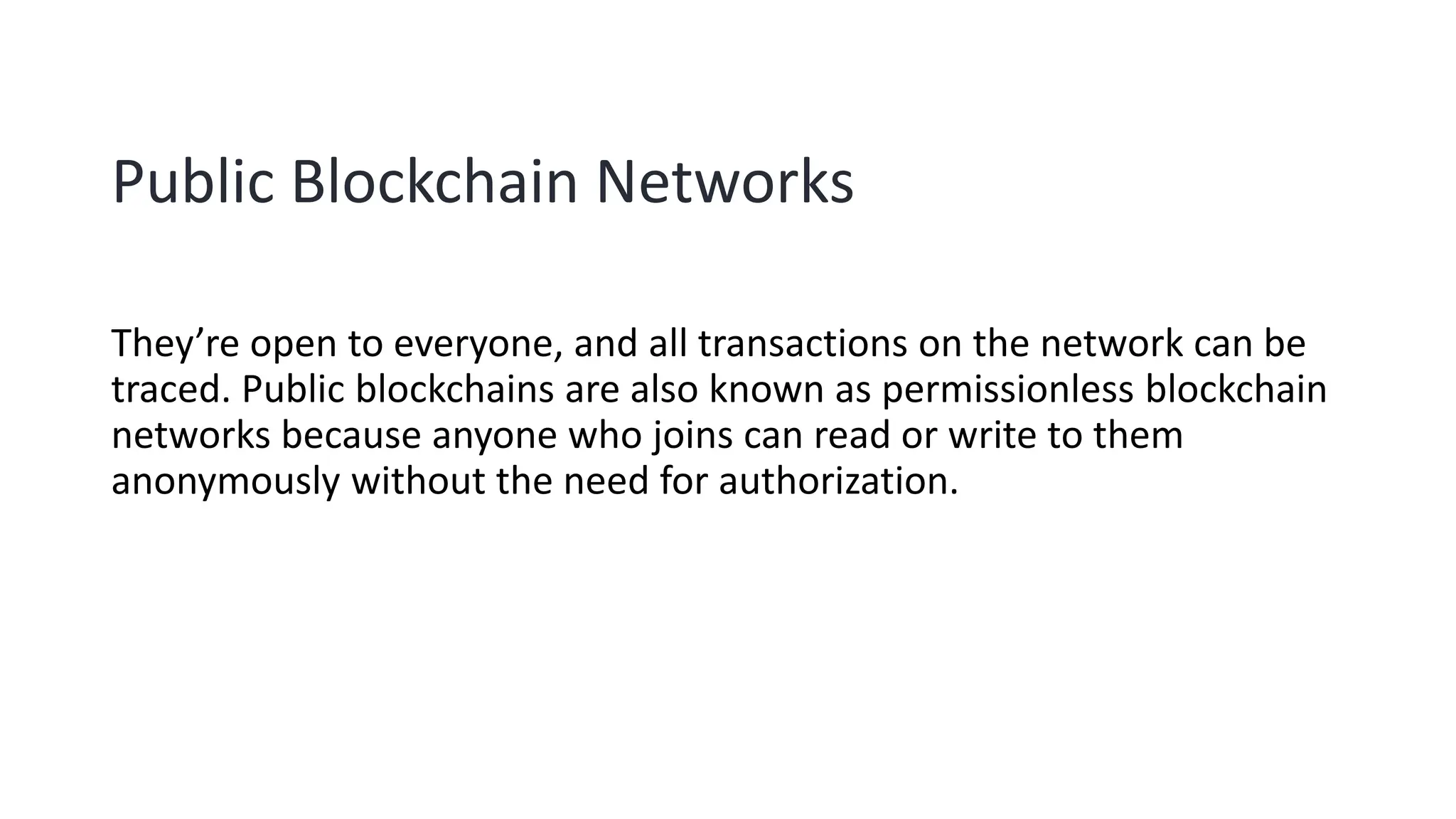 Public Blockchain Networks
They’re open to everyone, and all transactions on the network can be
traced. Public blockchains are also known as permissionless blockchain
networks because anyone who joins can read or write to them
anonymously without the need for authorization.
 