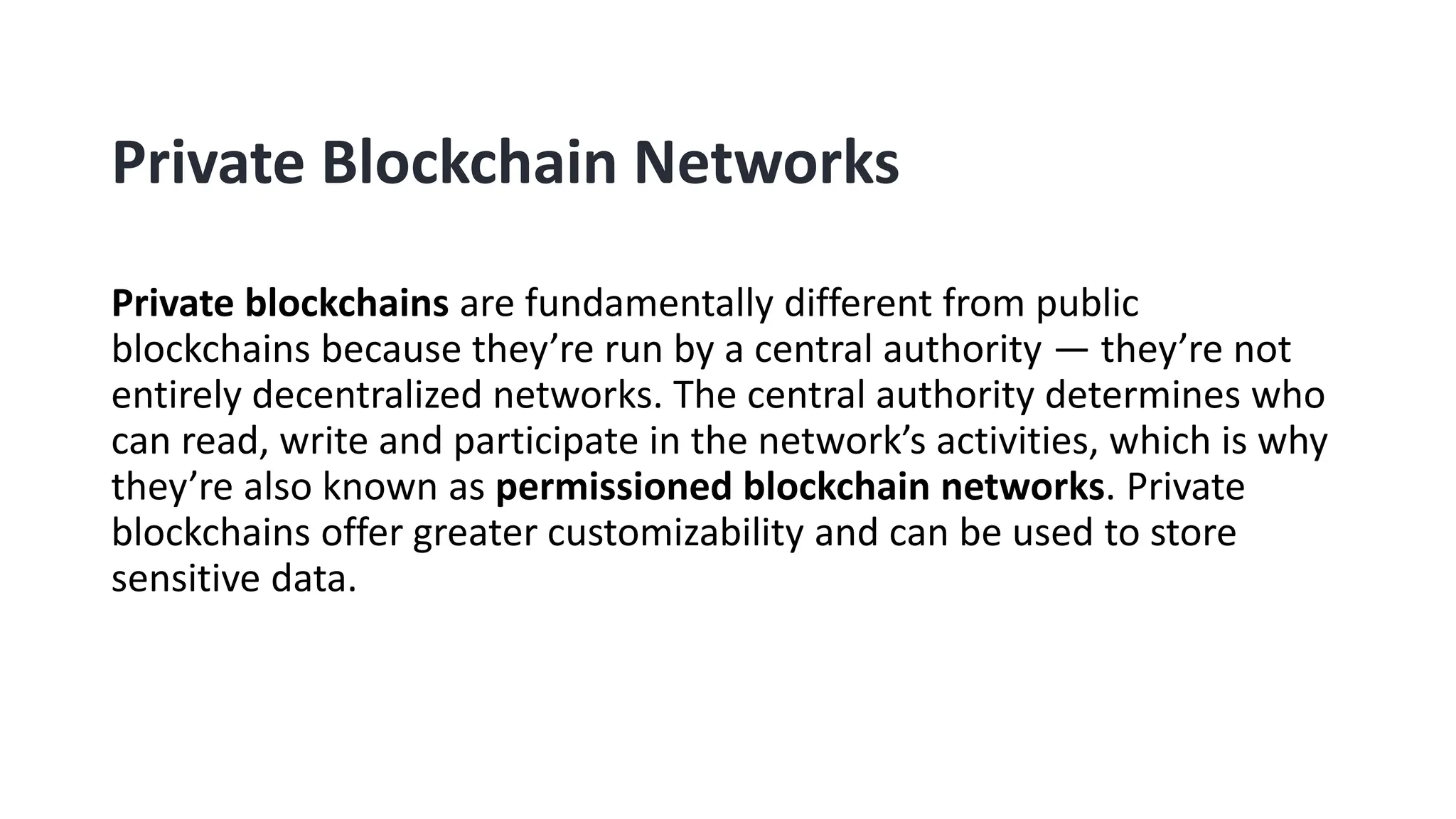 Private Blockchain Networks
Private blockchains are fundamentally different from public
blockchains because they’re run by a central authority — they’re not
entirely decentralized networks. The central authority determines who
can read, write and participate in the network’s activities, which is why
they’re also known as permissioned blockchain networks. Private
blockchains offer greater customizability and can be used to store
sensitive data.
 