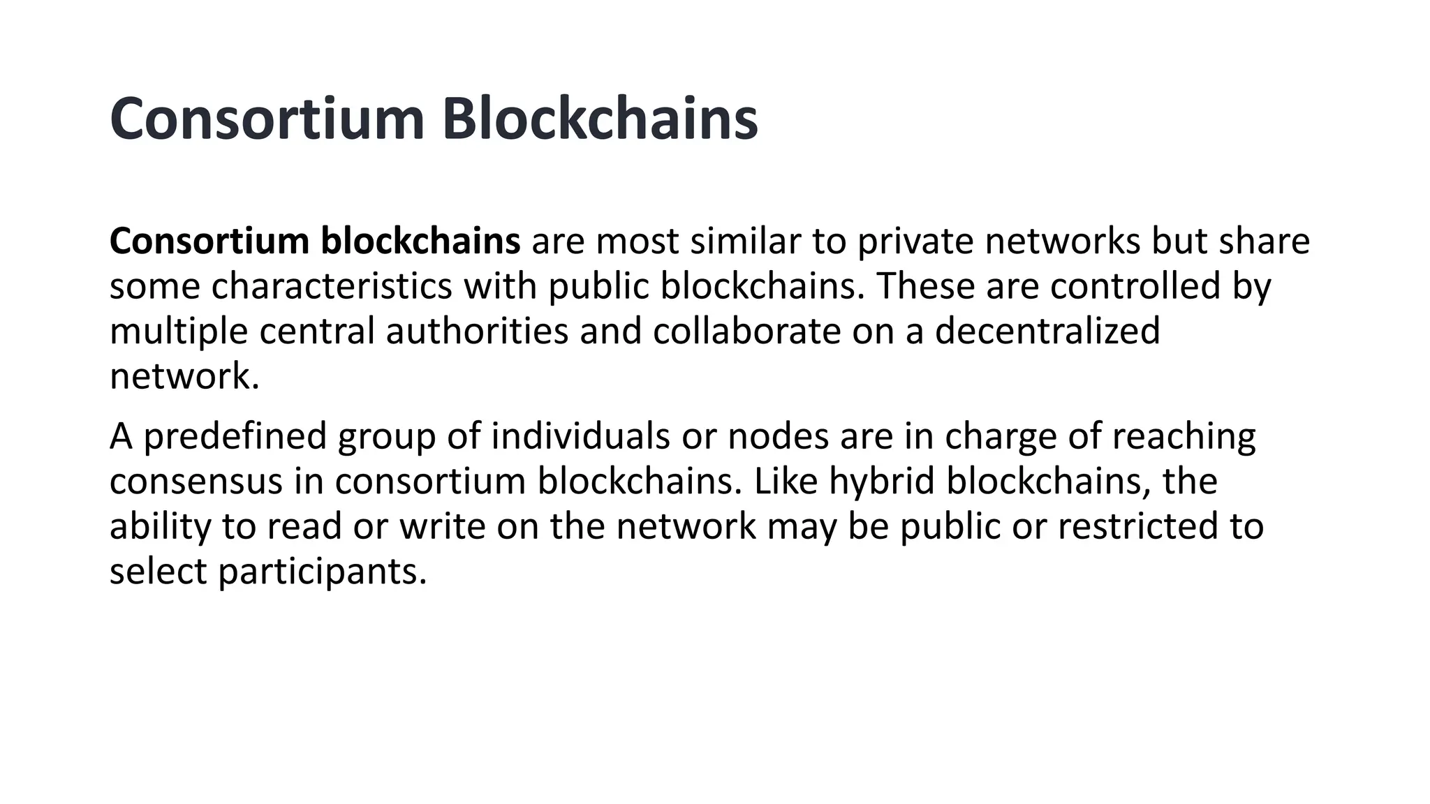 Consortium Blockchains
Consortium blockchains are most similar to private networks but share
some characteristics with public blockchains. These are controlled by
multiple central authorities and collaborate on a decentralized
network.
A predefined group of individuals or nodes are in charge of reaching
consensus in consortium blockchains. Like hybrid blockchains, the
ability to read or write on the network may be public or restricted to
select participants.
 